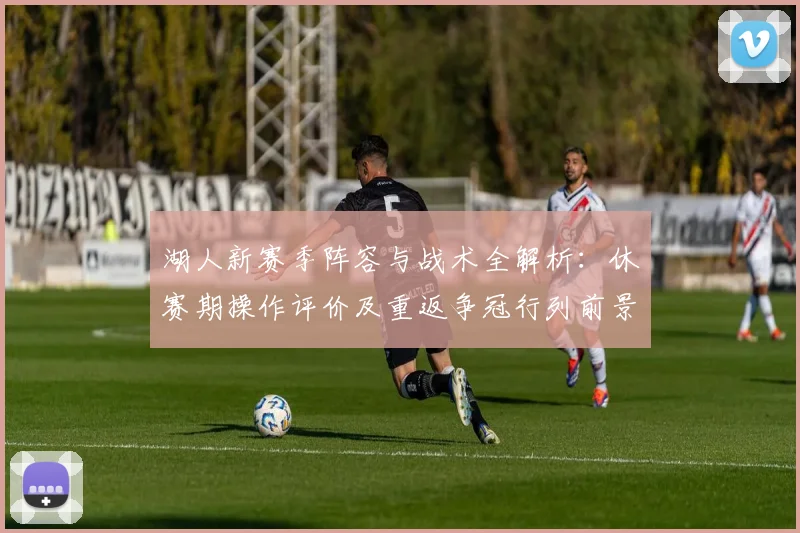 湖人新赛季阵容与战术全解析:休赛期操作评价及重返争冠行列前景