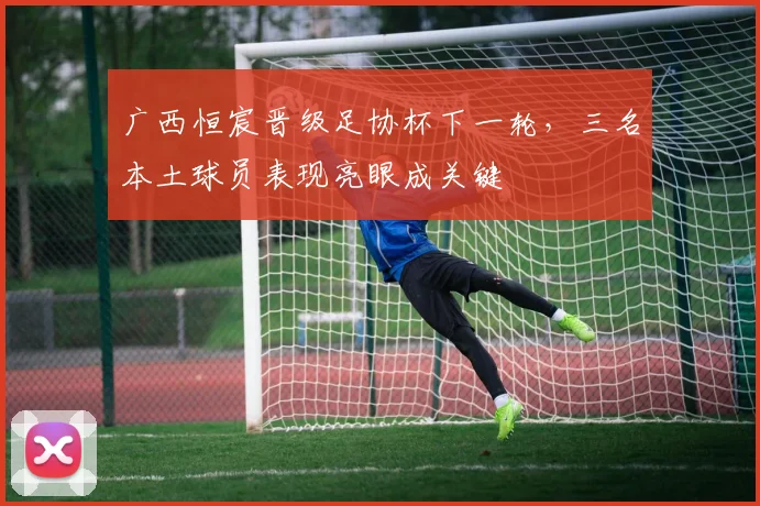 广西恒宸晋级足协杯下一轮，三名本土球员表现亮眼成关键