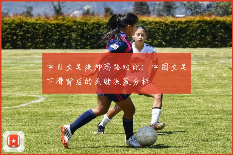 中日女足换帅思路对比：中国女足下滑背后的关键决策分析