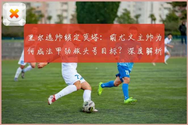 里尔选帅锁定莫塔:前尤文主帅为何成法甲劲旅头号目标?深度解析