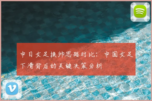 中日女足换帅思路对比:中国女足下滑背后的关键决策分析